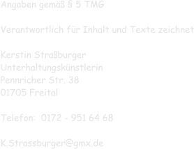 Angaben gemäß § 5 TMG  Verantwortlich für Inhalt und Texte zeichnet  Kerstin Straßburger Unterhaltungskünstlerin Pennricher Str. 38 01705 Freital  Telefon:  0172 - 951 64 68  K.Strassburger@gmx.de