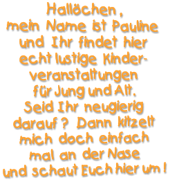 Hallöchen , mein  Name  ist  Pauline  und   Ihr  findet  hier echt lustige  Kinder- veranstaltungen  für Jung und Alt. Seid  Ihr  neugierig darauf ?   Dann  kitzelt  mich  doch  einfach  mal  an  der Nase  und  schaut Euch hier um !